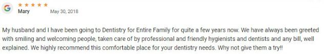 I have been going to Dentistry for Entire Family for quite a few years now. We have always been greeted with smiling and welcoming people, taken care of by professional and friendly hygienists and dentists and any bill, well explained. We highly recommend this comfortable place for your dentistry needs.