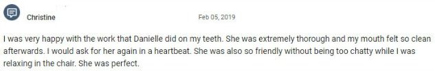 I was very happy with the work that Danielle did on my teeth. She was extremely thorough and my mouth felt so clean afterwards. I would ask for her again in a heartbeat. She was also so friendly without being too chatty while I was relaxing in the chair. She was perfect.