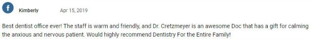 Best dentist office ever! The staff is warm and friendly, and Dr. Cretzmeyer is an awesome Doc that has a gift for calming the anxious and nervous patient. Would highly recommend Dentistry For the Entire Family!