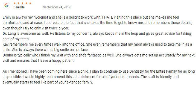I have been coming here since a child. I plan to continue to use Dentistry for the Entire Family for as long as possible. I would highly recommend this establishment for all of your dental needs. The staff is friendly and eventually starts to feel like part of your extended family.