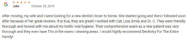 After moving, my wife and I were looking for a new dentist closer to home. She started going and then I followed soon after because of her great reviews. It is true, they are great! I worked with Cat, Lisa, Emily and Dr. C. They were friendly, thorough and honest with me about my teeth/ oral hygiene. Their comprehensive exam as a new patient was very thorough and they even have TVs in the exam/ cleaning areas. I would highly recommend Dentistry For The Entire Family! 