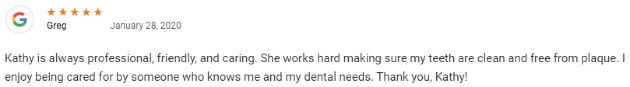 Kathy is always professional, friendly, and caring. She works hard making sure my teeth are clean and free from plaque. I enjoy being cared for by someone who knows me and my dental needs. Thank you, Kathy!