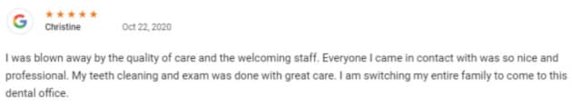 I was blown away by the quality of care and the welcoming staff. Everyone I came in contact with was so nice and professional. My teeth cleaning and exam was done with great care. I am switching my entire family to come to this dental office.