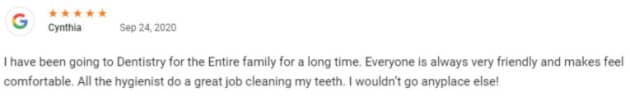 I have been going to Dentistry for the Entire family for a long time. Everyone is always very friendly and makes feel comfortable. All the hygienist do a great job cleaning my teeth. I wouldn’t go anyplace else!