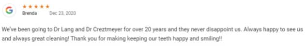 We’ve been going to Dr Lang and Dr Creztmeyer for over 20 years and they never disappoint us. Always happy to see us and always great cleaning! Thank you for making keeping our teeth happy and smiling!