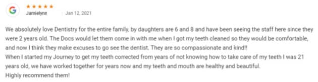We absolutely love Dentistry for the entire family, by daughters are 6 and 8 and have been seeing the staff here since they were 2 years old. The Docs would let them come in with me when I got my teeth cleaned so they would be comfortable, and now I think they make excuses to go see the dentist. They are so compassionate and kind!
