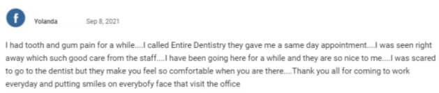 I had tooth and gum pain for a while. I called Entire Dentistry they gave me a same day appointment. I was seen right away which such good care from the staff. I have been going here for a while and they are so nice to me. I was scared to go to the dentist but they make you feel so comfortable when you are there. Thank you all for coming to work everyday and putting smiles on everybodys face that visit the office