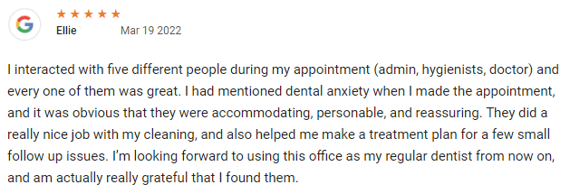 I interacted with five different people during my appointment (admin, hygienists, doctor) and every one of them was great. I had mentioned dental anxiety when I made the appointment, and it was obvious that they were accommodating, personable, and reassuring. They did a really nice job with my cleaning, and also helped me make a treatment plan for a few small follow up issues. I’m looking forward to using this office as my regular dentist from now on, and am actually really grateful that I found them.