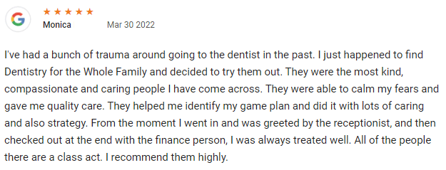 I've had a bunch of trauma around going to the dentist in the past. I just happened to find Dentistry for the Whole Family and decided to try them out. They were the most kind, compassionate and caring people I have come across. They were able to calm my fears and gave me quality care. They helped me identify my game plan and did it with lots of caring and also strategy. From the moment I went in and was greeted by the receptionist, and then checked out at the end with the finance person, I was always treated well. All of the people there are a class act. I recommend them highly. 