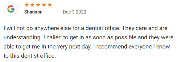 I will not go anywhere else for a dentist office. They care and are understanding. I called to get in as soon as possible and they were able to get me in the very next day. I recommend everyone I know to this dentist office.