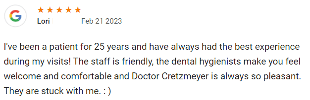 I've been a patient for 25 years and have always had the best experience during my visits! The staff is friendly, the dental hygienists make you feel welcome and comfortable and Doctor Cretzmeyer is always so pleasant. They are stuck with me. : )