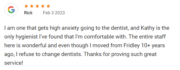 I am one that gets high anxiety going to the dentist, and Kathy is the only hygienist I’ve found that I’m comfortable with. The entire staff here is wonderful and even though I moved from Fridley 10+ years ago, I refuse to change dentists. Thanks for proving such great service!