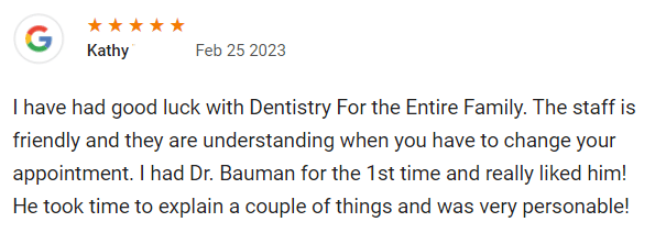 I have had good luck with Dentistry For the Entire Family. The staff is friendly and they are understanding when you have to change your appointment. I had Dr. Bauman for the 1st time and really liked him! He took time to explain a couple of things and was very personable!
