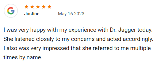 I was very happy with my experience with Dr. Jagger today. She listened closely to my concerns and acted accordingly.
I also was very impressed that she referred to me multiple times by name. Thank you!