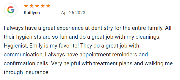 I always have a great experience at dentistry for the entire family. All their hygienists are so fun and do a great job with my cleanings. Hygienist, Emily is my favorite! They do a great job with communication, I always have appointment reminders and confirmation calls. Very helpful with treatment plans and walking me through insurance.