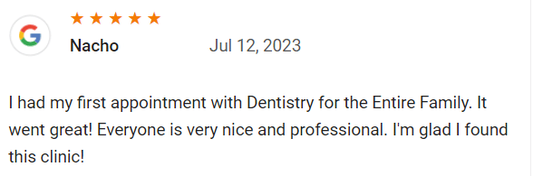 I had my first appointment with Dentistry for the Entire Family. It went great! Everyone is very nice and professional. I'm glad I found this clinic!