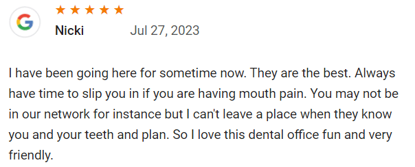 I have been going here for sometime now. They are the best. Always have time to slip you in if you are having mouth pain. You may not be in our network for instance but I can't leave a place when they know you and your teeth and plan. So I love this dental office fun and very friendly.