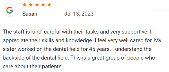 The staff is kind, careful with their tasks and very supportive. I appreciate their skills and knowledge. I feel very well cared for. My sister worked on the dental field for 45 years. I understand the backside of the dental field. This is a great group of people who care about their patients.