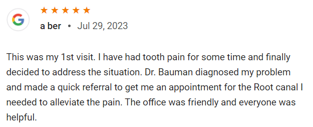 This was my 1st visit. I have had tooth pain for some time and finally decided to address the situation. Dr. Bauman diagnosed my problem and made a quick referral to get me an appointment for the root canal I needed to alleviate the pain. The office was friendly and everyone was helpful.