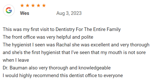 This was my first visit to Dentistry For The Entire Family. The front office was very helpful and polite. The hygienist I seen was Rachal she was excellent and very thorough. She’s the first hygienist that I’ve seen that my mouth is not sore when I leave. Dr.  Bauman was also very thorough and knowledgeable. I would highly recommend this dentist office to everyone.